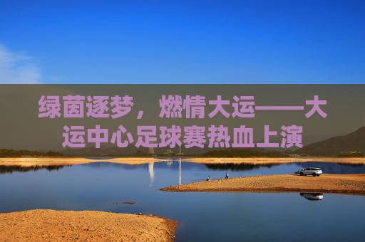 绿茵逐梦，燃情大运——大运中心足球赛热血上演