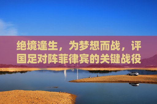 绝境逢生，为梦想而战，评国足对阵菲律宾的关键战役