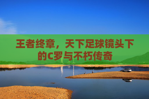 王者终章，天下足球镜头下的C罗与不朽传奇