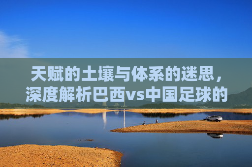 天赋的土壤与体系的迷思，深度解析巴西vs中国足球的差距与未来