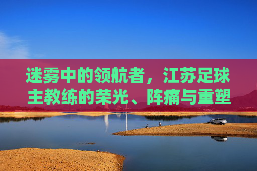 迷雾中的领航者，江苏足球主教练的荣光、阵痛与重塑