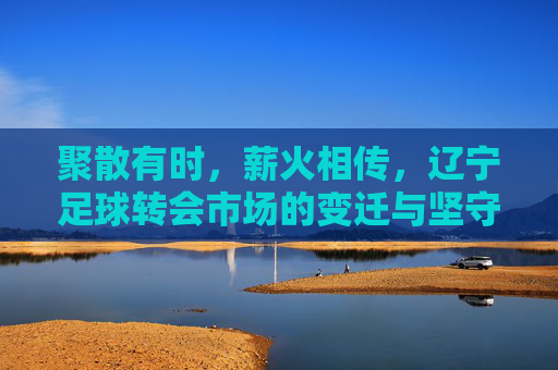 聚散有时，薪火相传，辽宁足球转会市场的变迁与坚守