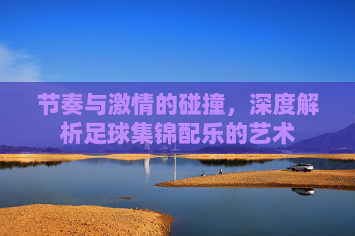 节奏与激情的碰撞，深度解析足球集锦配乐的艺术