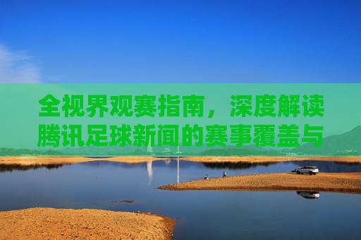 全视界观赛指南，深度解读腾讯足球新闻的赛事覆盖与独家视角