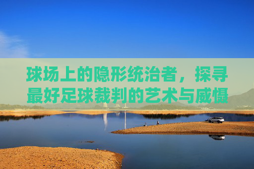 球场上的隐形统治者，探寻最好足球裁判的艺术与威慑