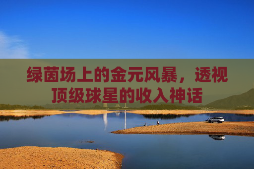 绿茵场上的金元风暴，透视顶级球星的收入神话