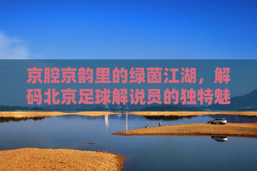 京腔京韵里的绿茵江湖，解码北京足球解说员的独特魅力