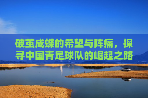 破茧成蝶的希望与阵痛，探寻中国青足球队的崛起之路
