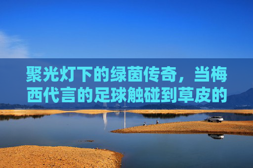 聚光灯下的绿茵传奇，当梅西代言的足球触碰到草皮的那一刻
