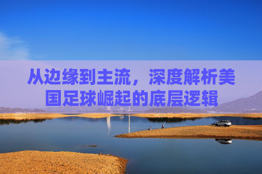 从边缘到主流，深度解析美国足球崛起的底层逻辑