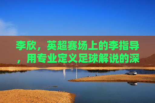 李欣，英超赛场上的李指导，用专业定义足球解说的深度