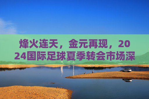 烽火连天，金元再现，2024国际足球夏季转会市场深度复盘