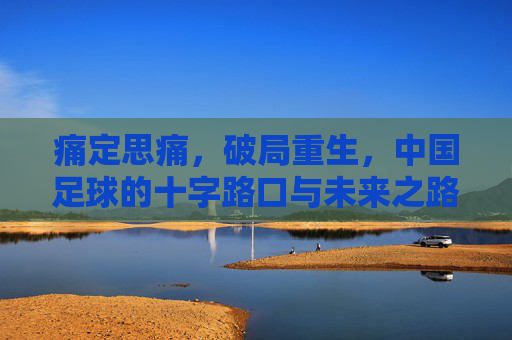 痛定思痛，破局重生，中国足球的十字路口与未来之路
