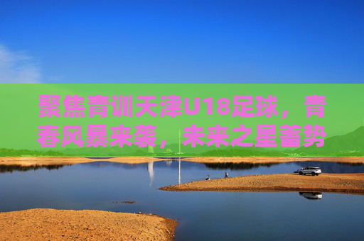 聚焦青训天津U18足球，青春风暴来袭，未来之星蓄势待发