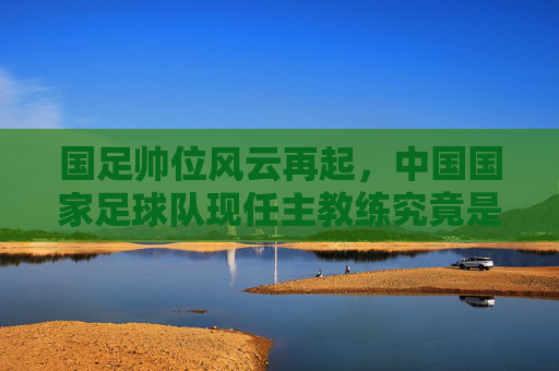 国足帅位风云再起，中国国家足球队现任主教练究竟是谁？