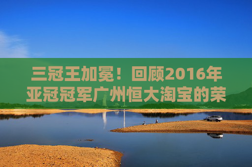 三冠王加冕！回顾2016年亚冠冠军广州恒大淘宝的荣耀征程