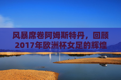 风暴席卷阿姆斯特丹，回顾2017年欧洲杯女足的辉煌时刻