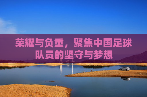荣耀与负重，聚焦中国足球队员的坚守与梦想