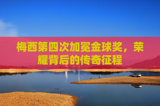 梅西第四次加冕金球奖，荣耀背后的传奇征程
