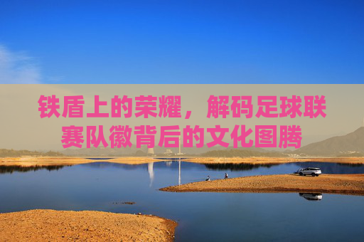 铁盾上的荣耀，解码足球联赛队徽背后的文化图腾