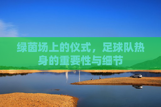 绿茵场上的仪式，足球队热身的重要性与细节