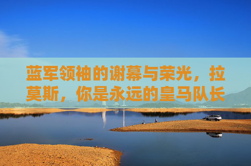 蓝军领袖的谢幕与荣光，拉莫斯，你是永远的皇马队长