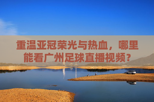 重温亚冠荣光与热血，哪里能看广州足球直播视频？