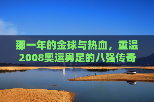 那一年的金球与热血，重温2008奥运男足的八强传奇