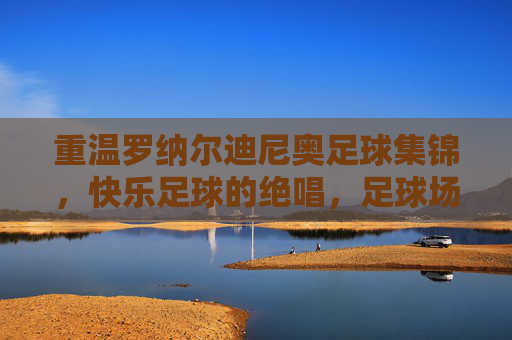 重温罗纳尔迪尼奥足球集锦，快乐足球的绝唱，足球场上的桑巴舞者