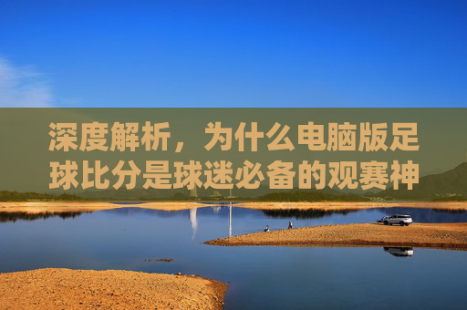 深度解析，为什么电脑版足球比分是球迷必备的观赛神器