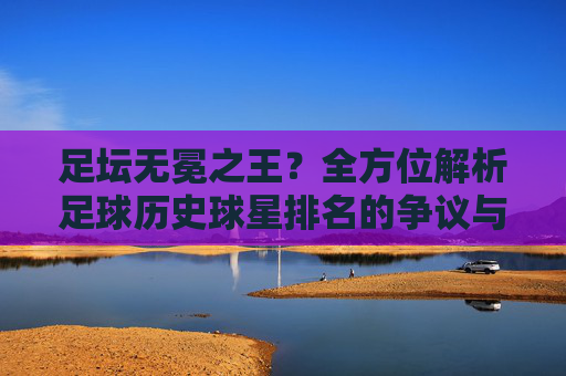 足坛无冕之王？全方位解析足球历史球星排名的争议与传奇