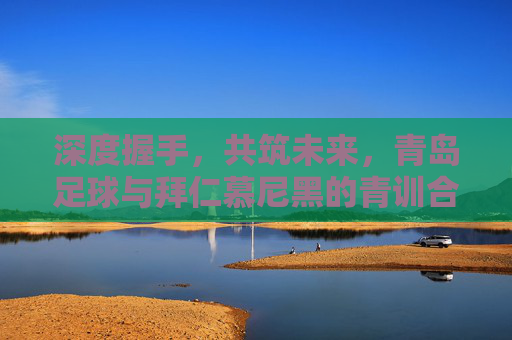深度握手，共筑未来，青岛足球与拜仁慕尼黑的青训合作启示录