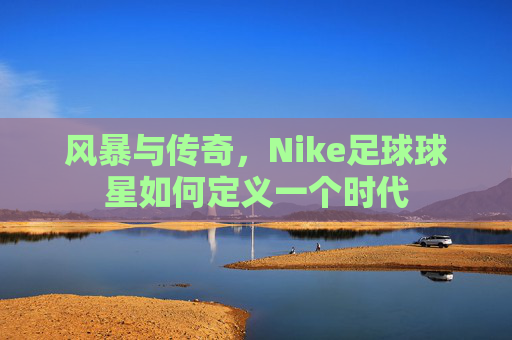 风暴与传奇，Nike足球球星如何定义一个时代