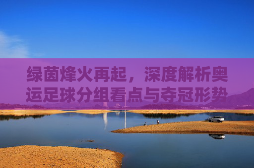 绿茵烽火再起，深度解析奥运足球分组看点与夺冠形势
