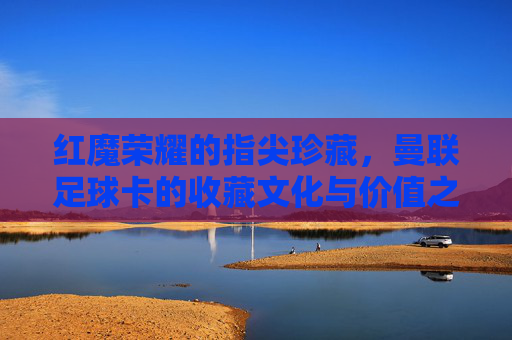 红魔荣耀的指尖珍藏，曼联足球卡的收藏文化与价值之旅