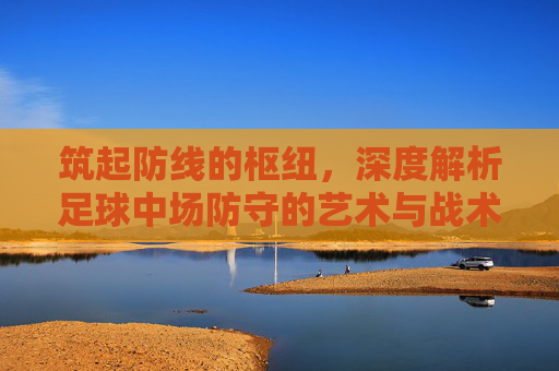 筑起防线的枢纽，深度解析足球中场防守的艺术与战术