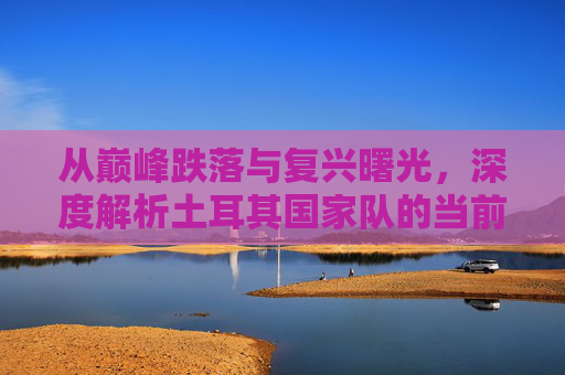 从巅峰跌落与复兴曙光，深度解析土耳其国家队的当前排名与未来挑战