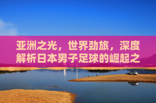 亚洲之光，世界劲旅，深度解析日本男子足球的崛起之路