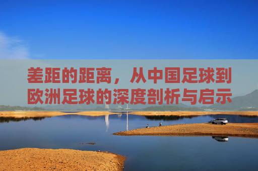 差距的距离，从中国足球到欧洲足球的深度剖析与启示