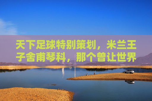 天下足球特别策划，米兰王子舍甫琴科，那个曾让世界颤抖的核弹头