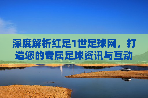 深度解析红足1世足球网，打造您的专属足球资讯与互动社区