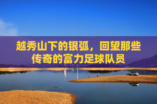 越秀山下的银弧，回望那些传奇的富力足球队员