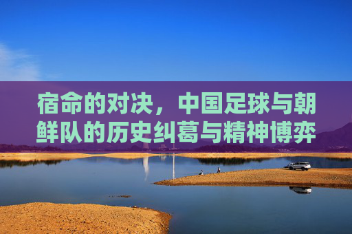 宿命的对决，中国足球与朝鲜队的历史纠葛与精神博弈