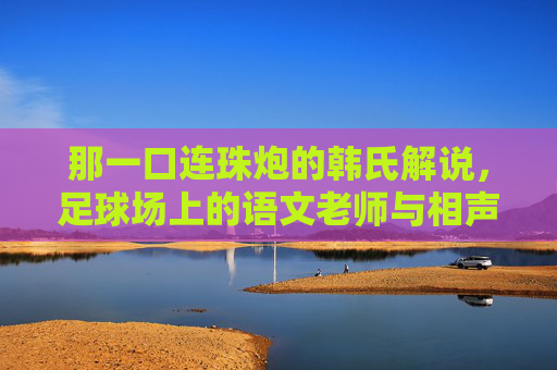 那一口连珠炮的韩氏解说，足球场上的语文老师与相声演员
