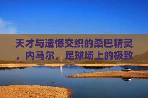 天才与遗憾交织的桑巴精灵，内马尔，足球场上的极致浪漫