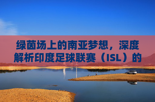 绿茵场上的南亚梦想，深度解析印度足球联赛（ISL）的崛起与挑战