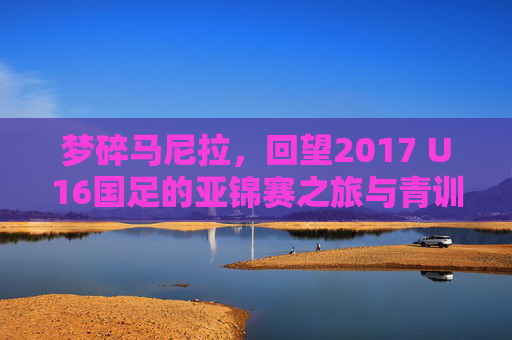 梦碎马尼拉，回望2017 U16国足的亚锦赛之旅与青训反思
