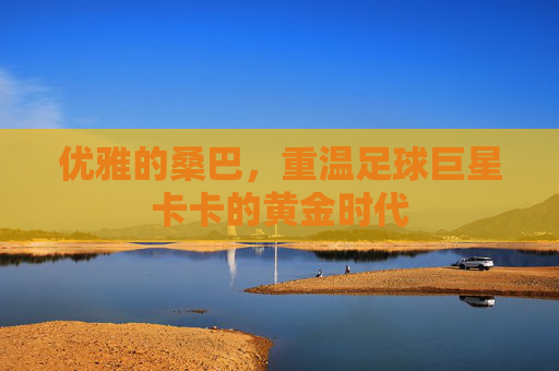 优雅的桑巴，重温足球巨星卡卡的黄金时代