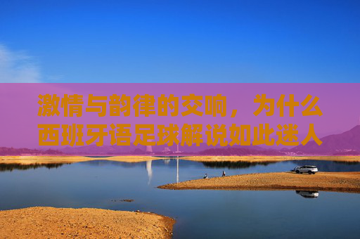 激情与韵律的交响，为什么西班牙语足球解说如此迷人