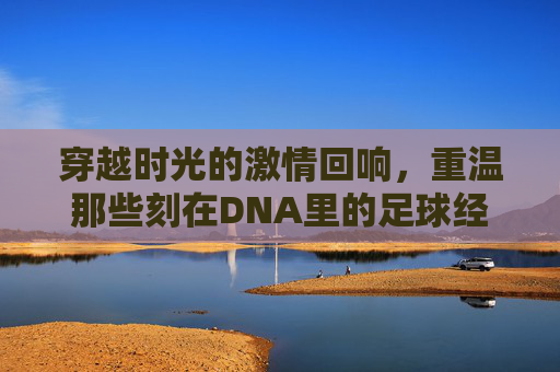 穿越时光的激情回响，重温那些刻在DNA里的足球经典比赛视频